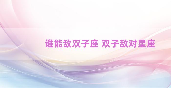 谁能敌双子座 双子敌对星座 谁能敌双子座 双子敌对星座
